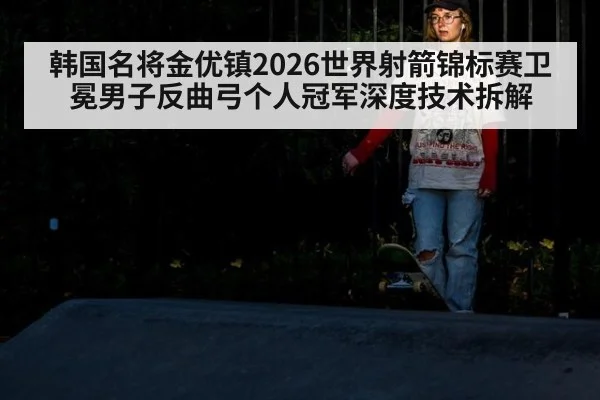 韩国名将金优镇2026世界射箭锦标赛卫冕男子反曲弓个人冠军深度技术拆解