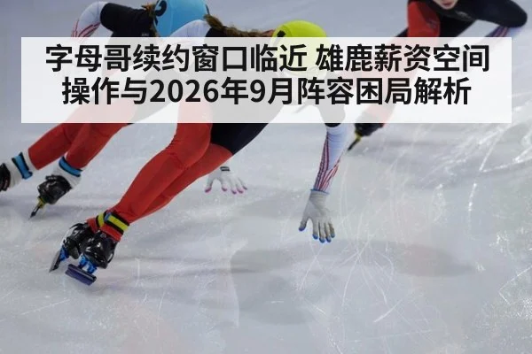 字母哥续约窗口临近 雄鹿薪资空间操作与2026年9月阵容困局解析